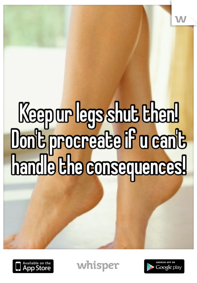 Keep ur legs shut then! Don't procreate if u can't handle the consequences! 