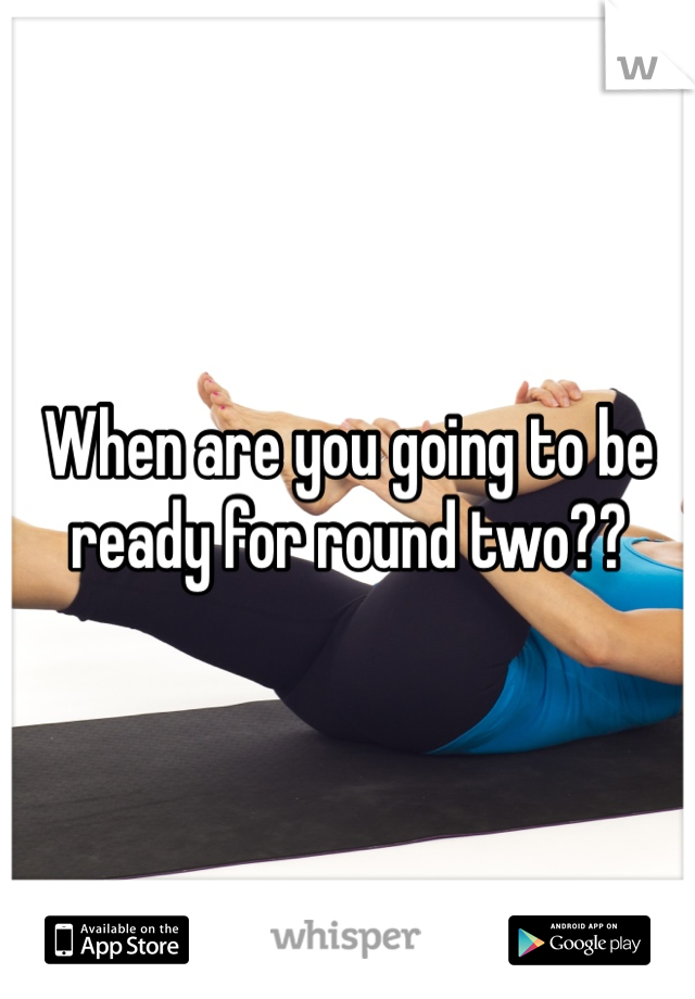 When are you going to be ready for round two??
