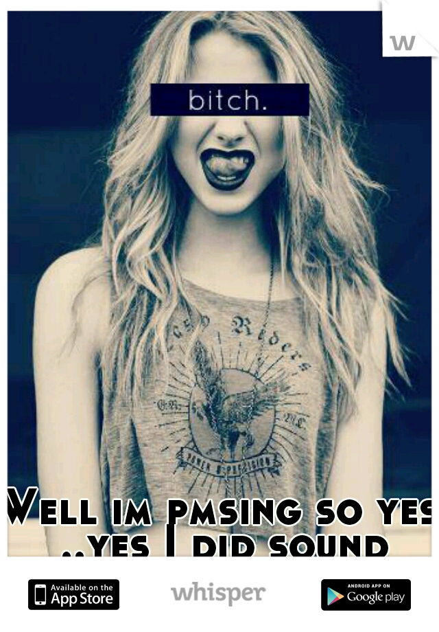 Well im pmsing so yes ..yes I did sound bitchy :) 