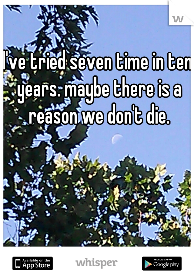 I've tried seven time in ten years. maybe there is a reason we don't die.