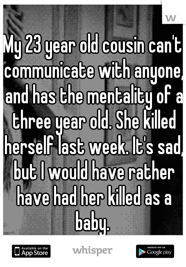 My 23 year old cousin can't communicate with anyone, and has the mentality of a three year old. She killed herself last week. It's sad, but I would have rather have had her killed as a baby. 