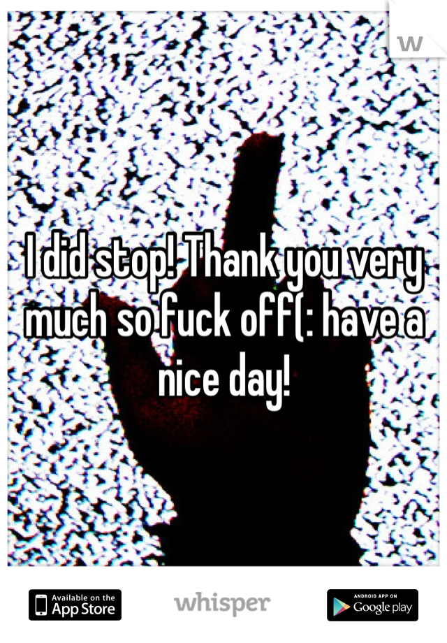 I did stop! Thank you very much so fuck off(: have a nice day! 