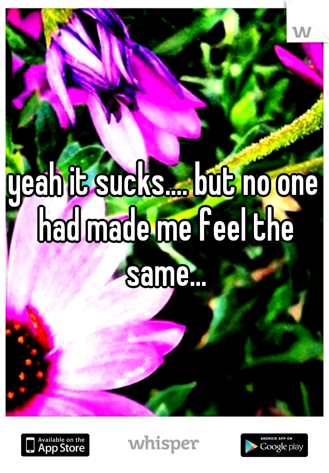 yeah it sucks.... but no one had made me feel the same...