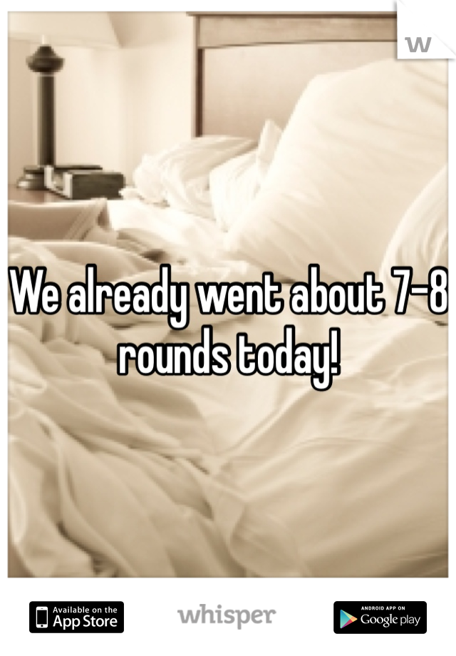 We already went about 7-8 rounds today!