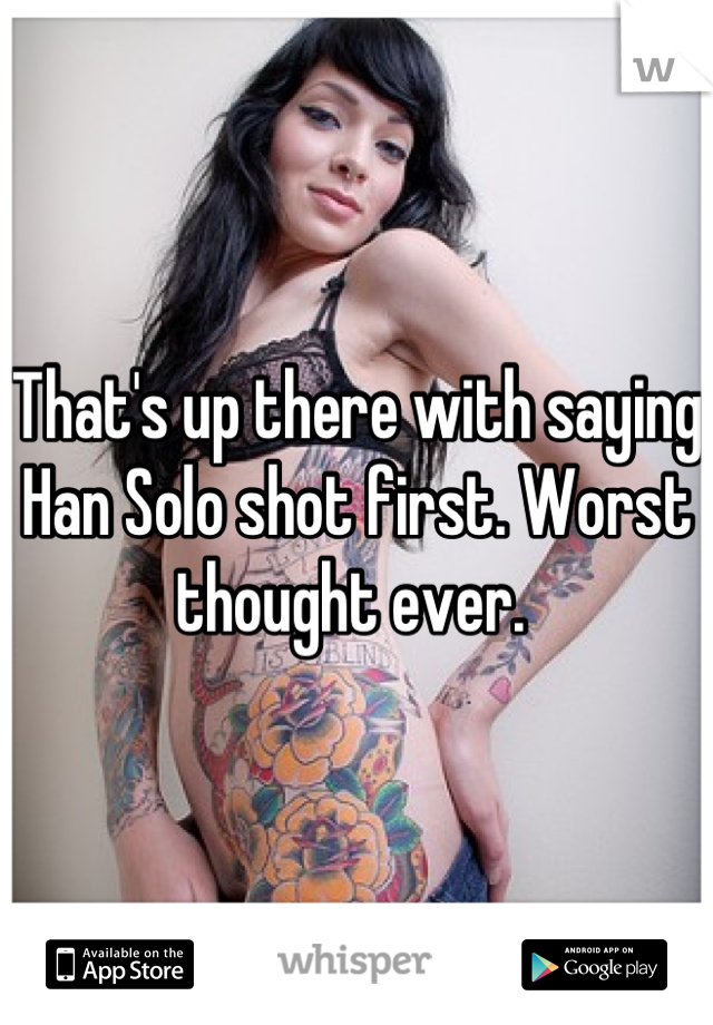 That's up there with saying Han Solo shot first. Worst thought ever. 