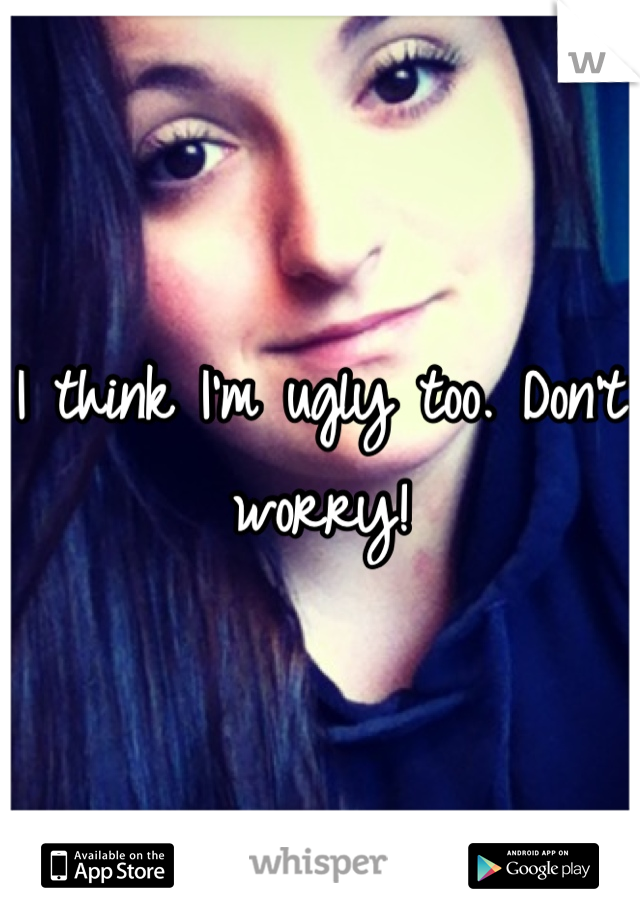 I think I'm ugly too. Don't worry!