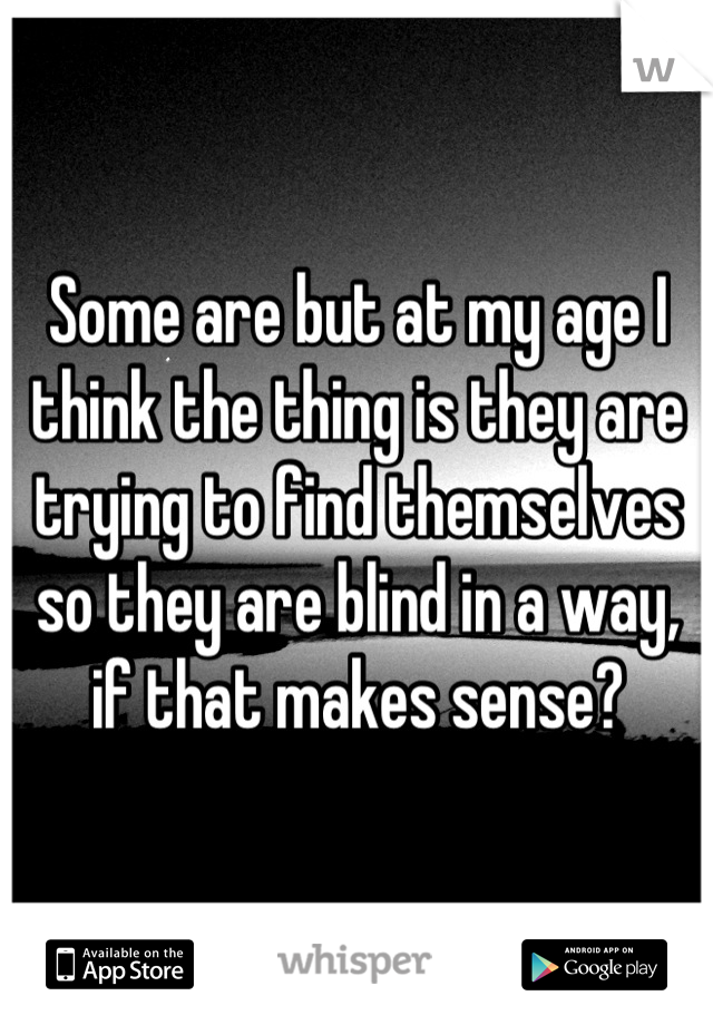 Some are but at my age I think the thing is they are trying to find themselves so they are blind in a way, if that makes sense?
