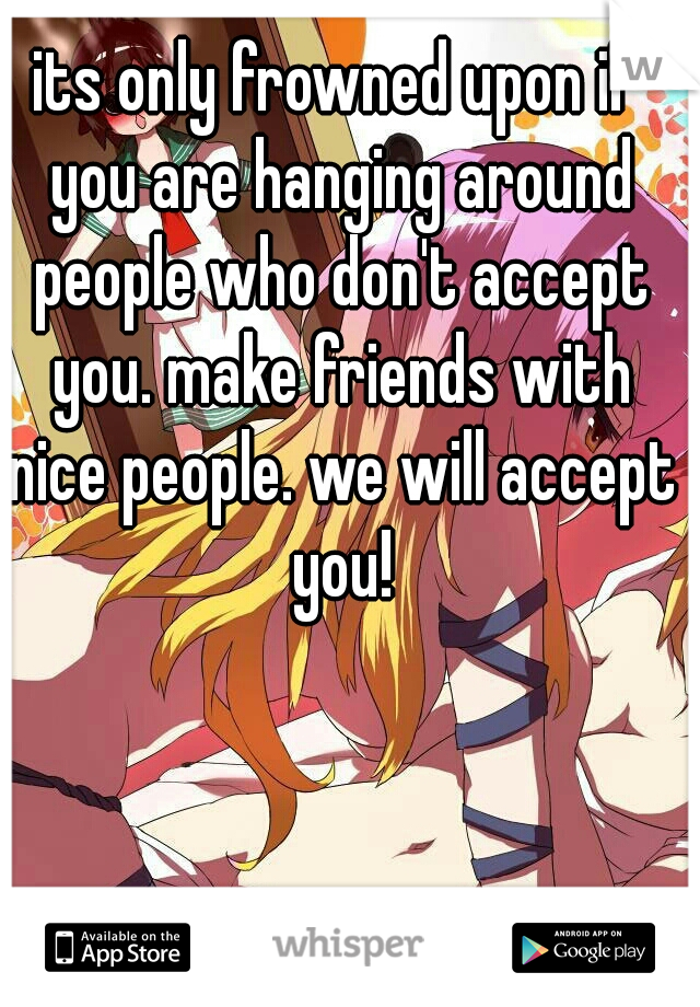 its only frowned upon if you are hanging around people who don't accept you. make friends with nice people. we will accept you!