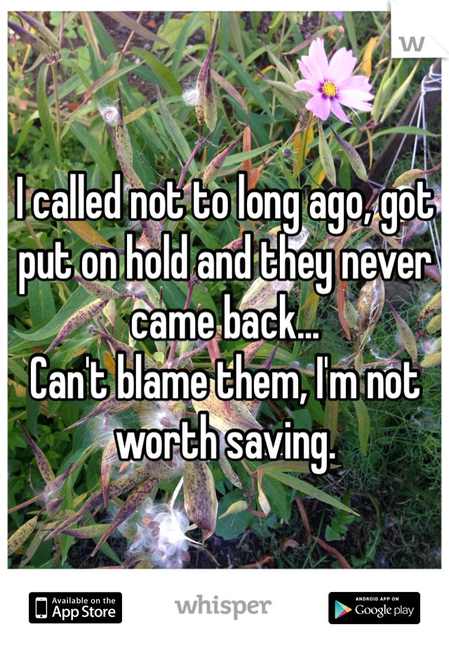 I called not to long ago, got put on hold and they never came back...
Can't blame them, I'm not worth saving.