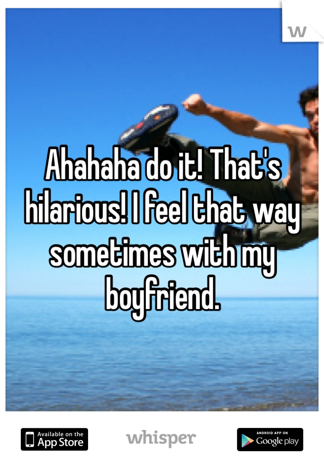 Ahahaha do it! That's hilarious! I feel that way sometimes with my boyfriend. 