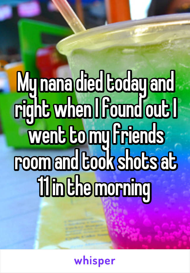 My nana died today and right when I found out I went to my friends room and took shots at 11 in the morning 