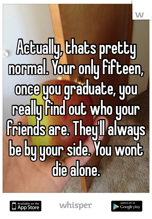 Actually, thats pretty normal. Your only fifteen, once you graduate, you really find out who your friends are. They'll always be by your side. You wont die alone.