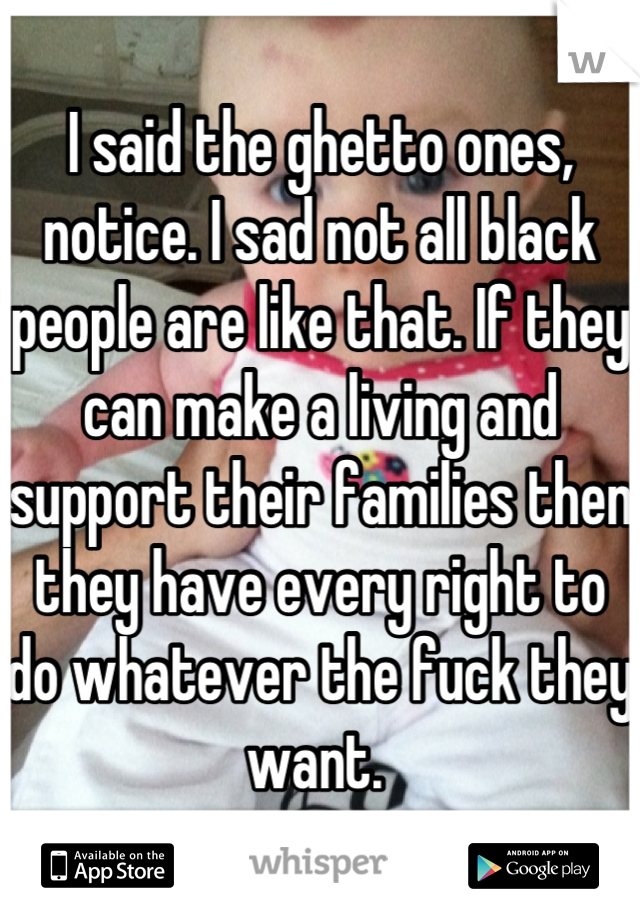 I said the ghetto ones, notice. I sad not all black people are like that. If they can make a living and support their families then they have every right to do whatever the fuck they want. 