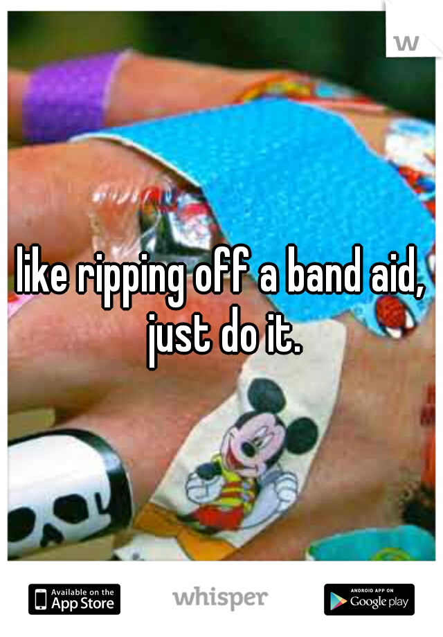 like ripping off a band aid, just do it.