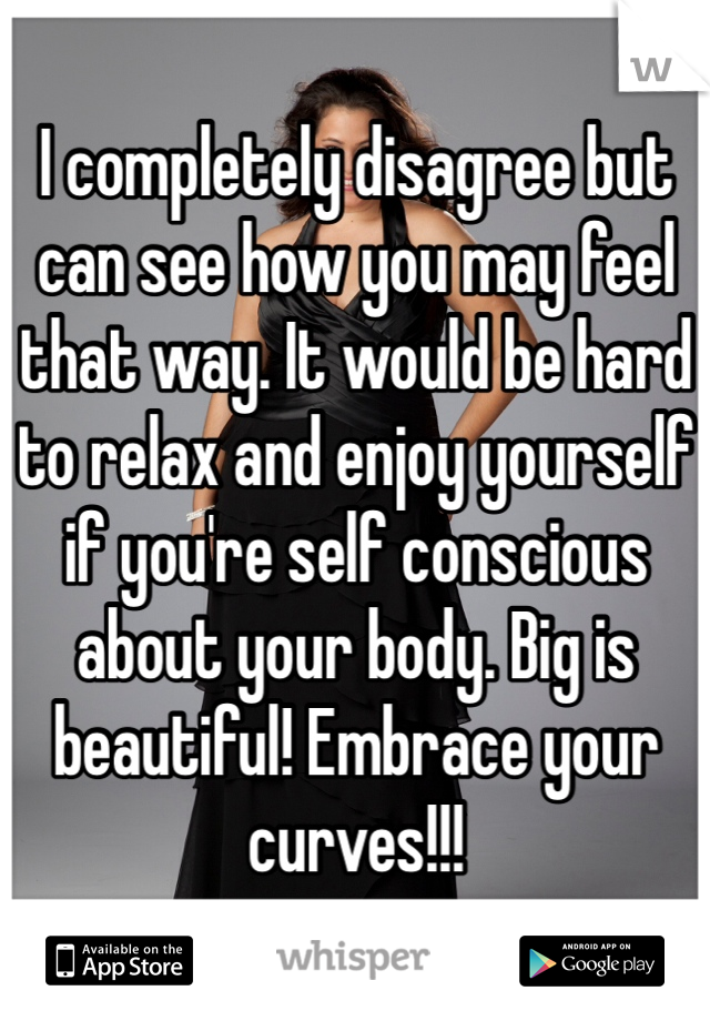 I completely disagree but can see how you may feel that way. It would be hard to relax and enjoy yourself if you're self conscious about your body. Big is beautiful! Embrace your curves!!! 