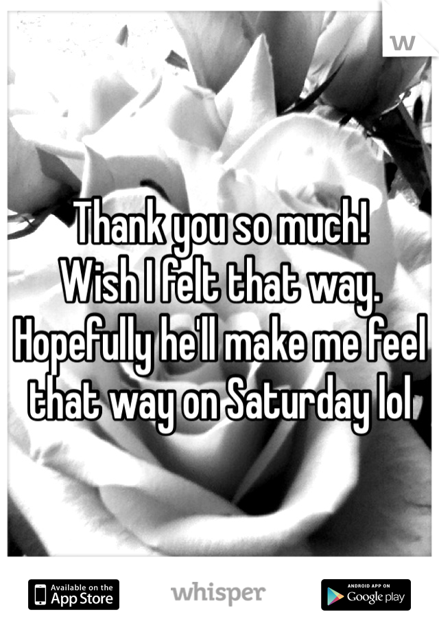 Thank you so much! 
Wish I felt that way. 
Hopefully he'll make me feel that way on Saturday lol 