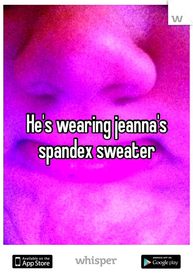 He's wearing jeanna's spandex sweater