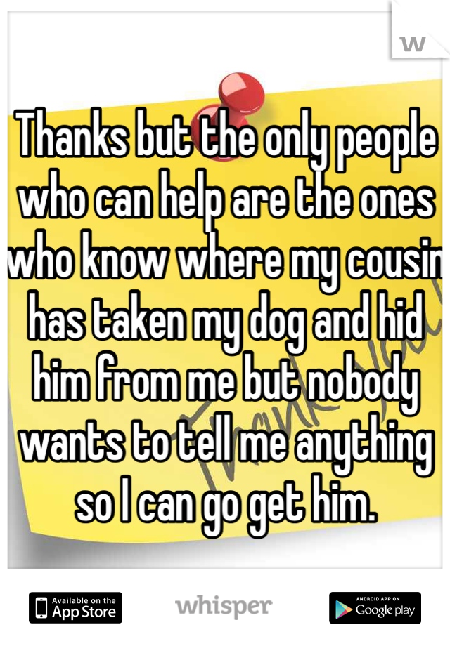 Thanks but the only people who can help are the ones who know where my cousin has taken my dog and hid him from me but nobody wants to tell me anything so I can go get him. 