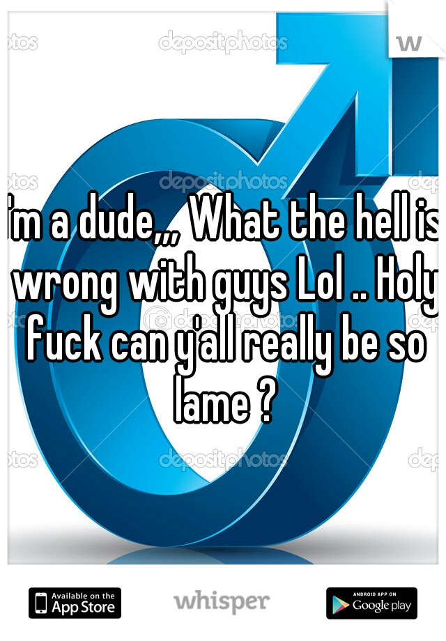 I'm a dude,,, What the hell is wrong with guys Lol .. Holy fuck can y'all really be so lame ?