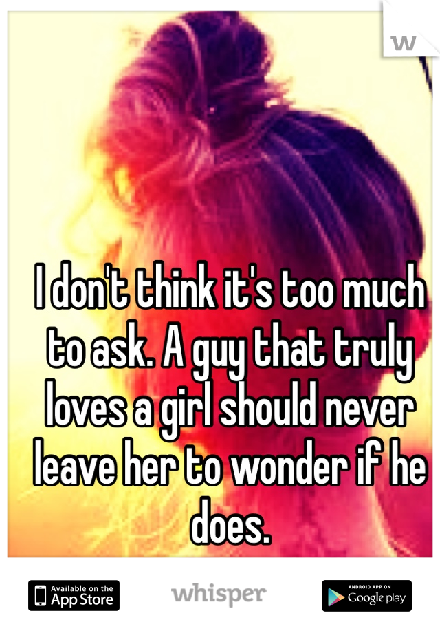 I don't think it's too much to ask. A guy that truly loves a girl should never leave her to wonder if he does. 