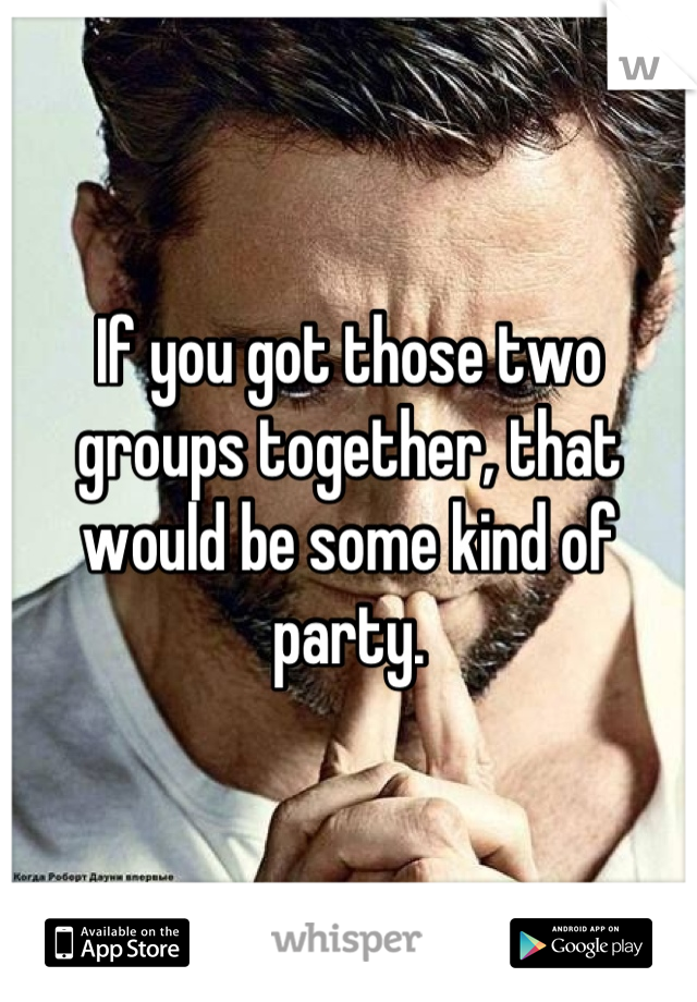 If you got those two groups together, that would be some kind of party.