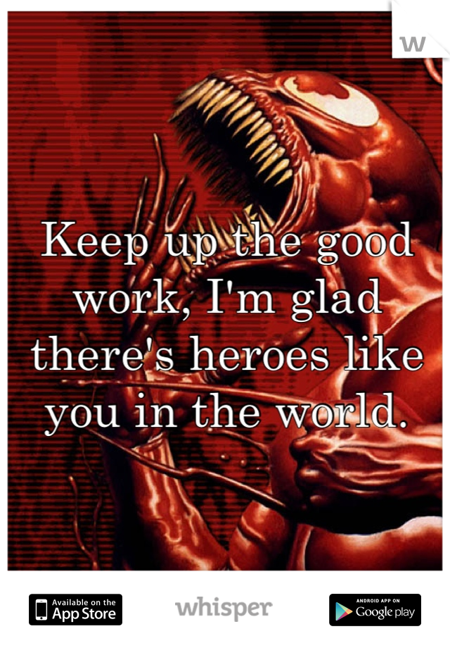 Keep up the good work, I'm glad there's heroes like you in the world.