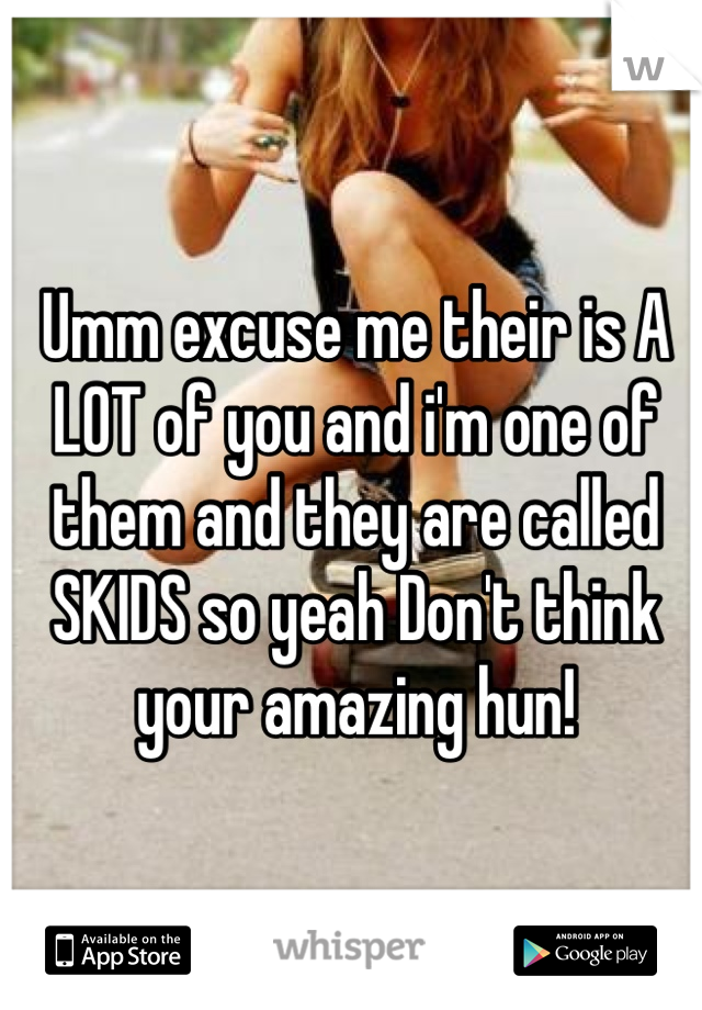 Umm excuse me their is A LOT of you and i'm one of them and they are called SKIDS so yeah Don't think your amazing hun!