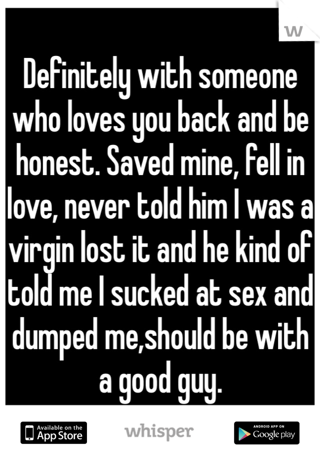 Definitely with someone who loves you back and be honest. Saved mine, fell in love, never told him I was a virgin lost it and he kind of told me I sucked at sex and dumped me,should be with a good guy.