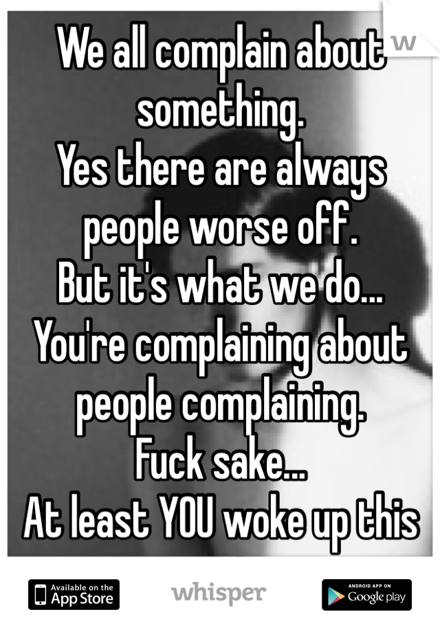 We all complain about something.
Yes there are always people worse off.
But it's what we do...
You're complaining about people complaining. 
Fuck sake...
At least YOU woke up this morning.
Hypocrite.