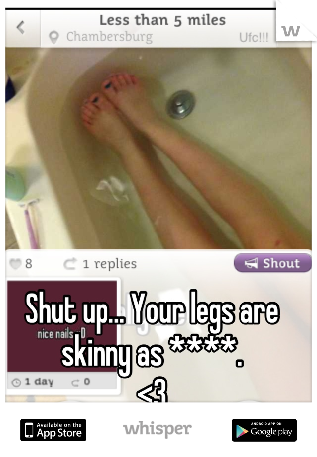 Shut up... Your legs are skinny as ****. 
<3