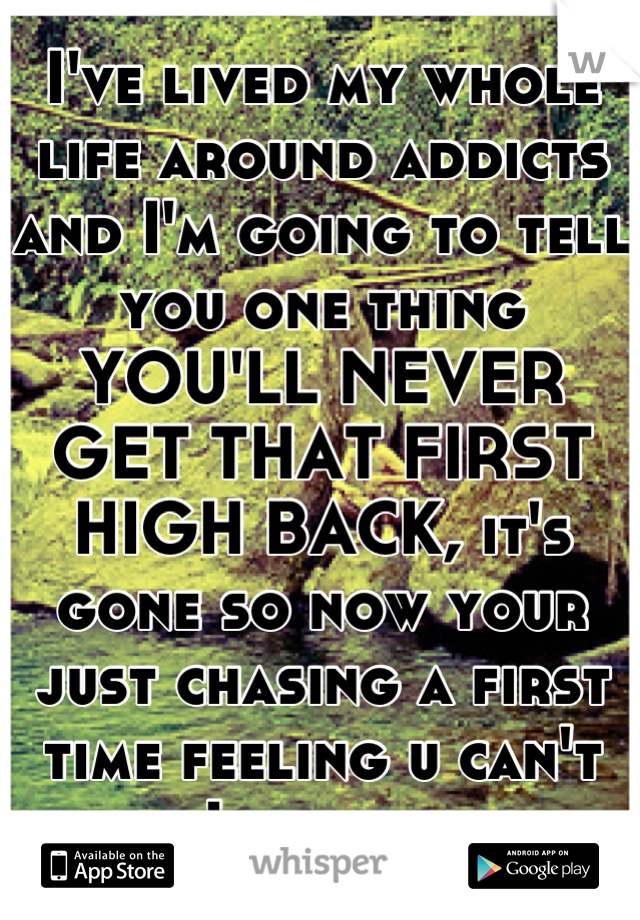 I've lived my whole life around addicts and I'm going to tell you one thing YOU'LL NEVER GET THAT FIRST HIGH BACK, it's gone so now your just chasing a first time feeling u can't have. Life or death 