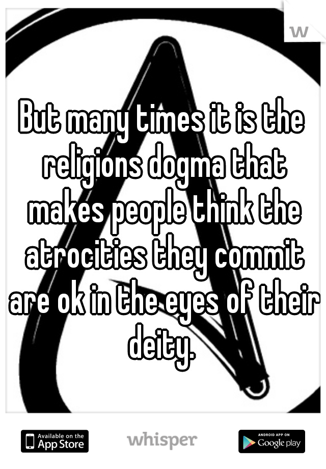 But many times it is the religions dogma that makes people think the atrocities they commit are ok in the eyes of their deity. 