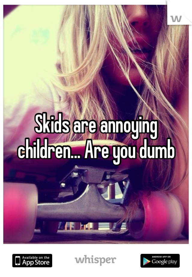 Skids are annoying children... Are you dumb