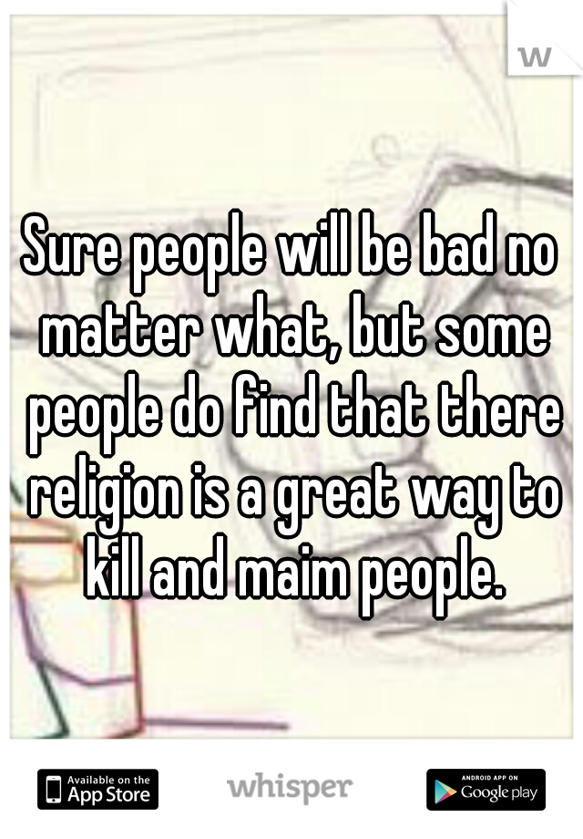 Sure people will be bad no matter what, but some people do find that there religion is a great way to kill and maim people.