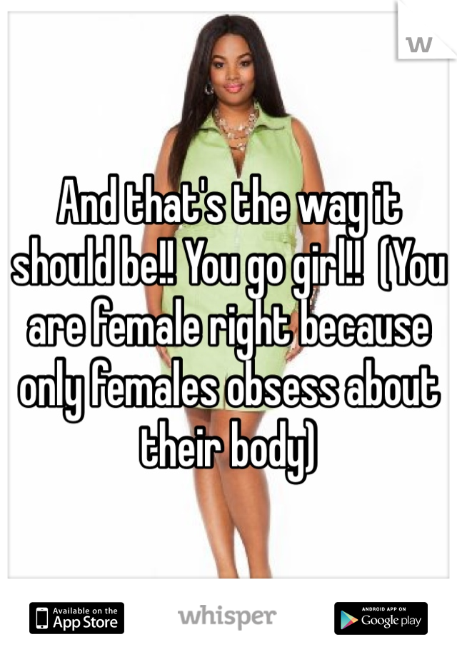 And that's the way it should be!! You go girl!!  (You are female right because only females obsess about their body)