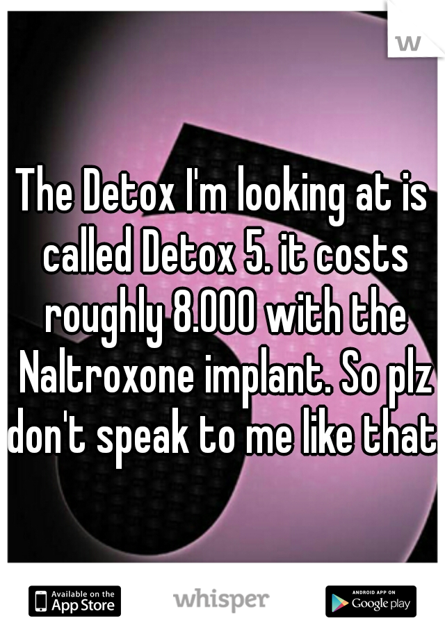 The Detox I'm looking at is called Detox 5. it costs roughly 8.000 with the Naltroxone implant. So plz don't speak to me like that. 