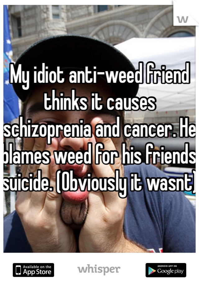My idiot anti-weed friend thinks it causes schizoprenia and cancer. He blames weed for his friends suicide. (Obviously it wasnt)
