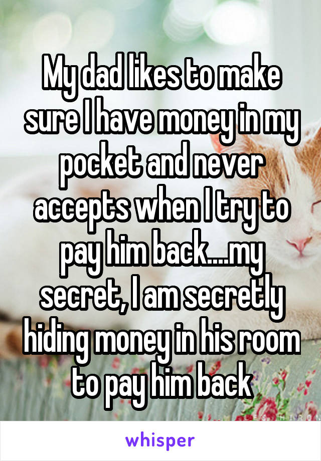 My dad likes to make sure I have money in my pocket and never accepts when I try to pay him back....my secret, I am secretly hiding money in his room to pay him back