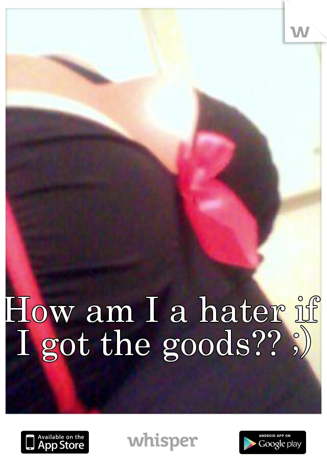 How am I a hater if I got the goods?? ;)