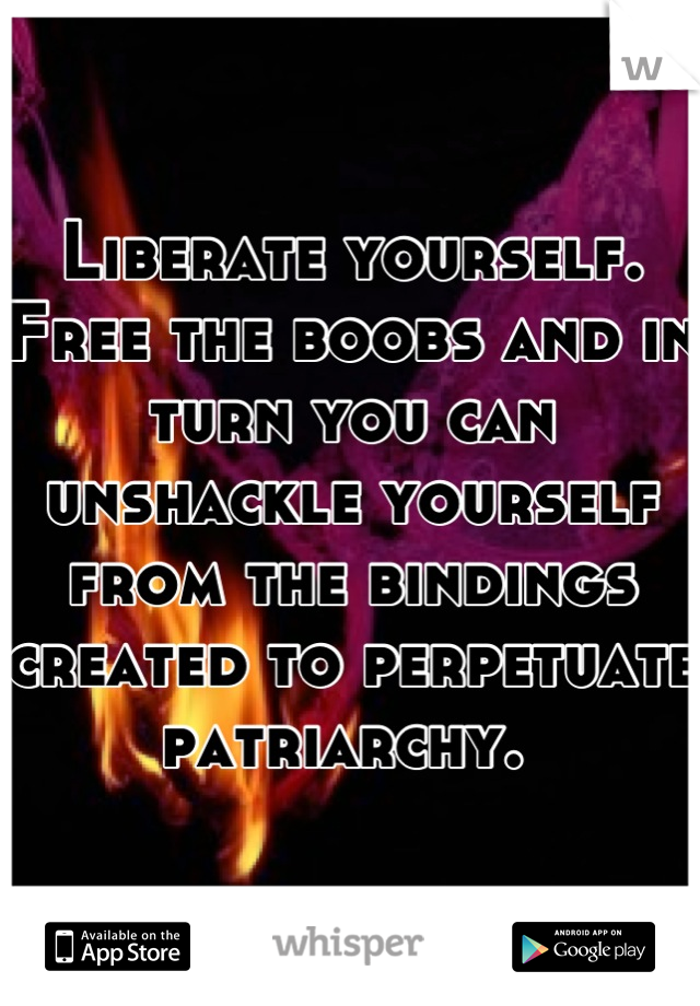 Liberate yourself. Free the boobs and in turn you can unshackle yourself from the bindings created to perpetuate patriarchy. 
