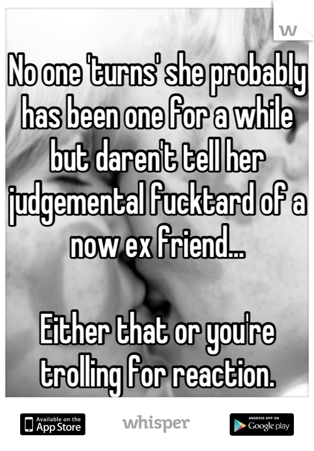 No one 'turns' she probably has been one for a while but daren't tell her judgemental fucktard of a now ex friend...

Either that or you're trolling for reaction.