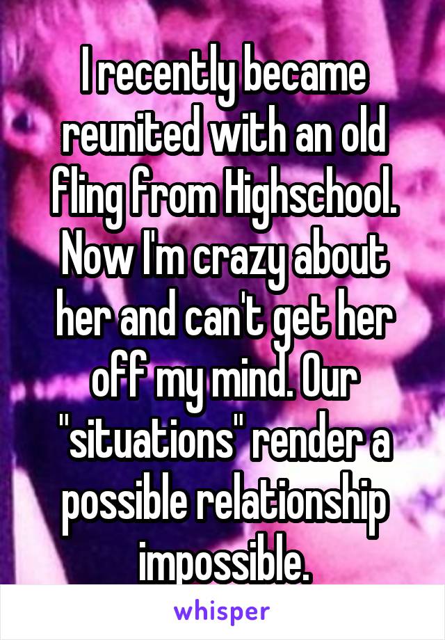 I recently became reunited with an old fling from Highschool. Now I'm crazy about her and can't get her off my mind. Our "situations" render a possible relationship impossible.