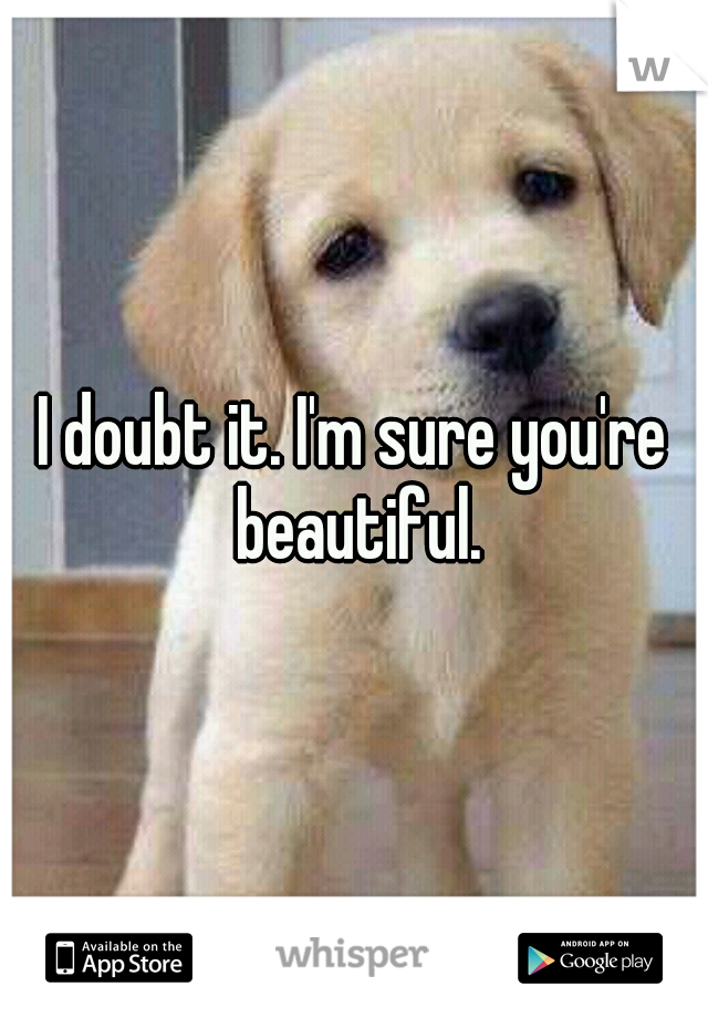 I doubt it. I'm sure you're beautiful.
