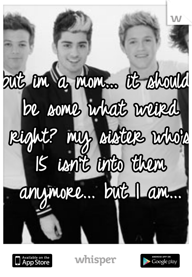 but im a mom... it should be some what weird right? my sister who's 15 isn't into them anymore... but I am...
