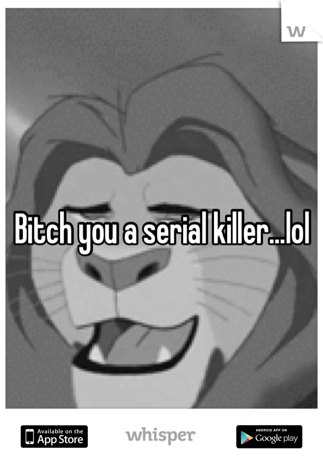 Bitch you a serial killer...lol