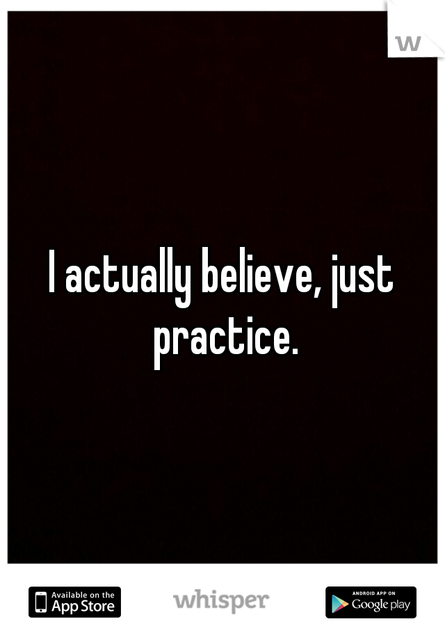 I actually believe, just practice.