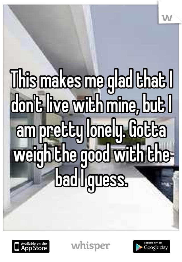 This makes me glad that I don't live with mine, but I am pretty lonely. Gotta weigh the good with the bad I guess.