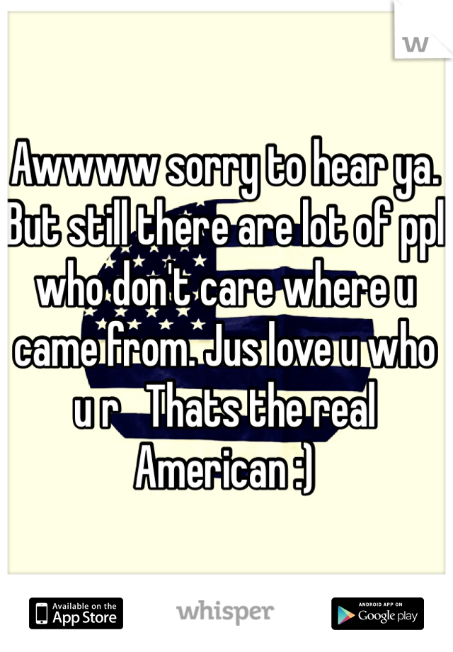 Awwww sorry to hear ya.  But still there are lot of ppl who don't care where u came from. Jus love u who u r   Thats the real American :)