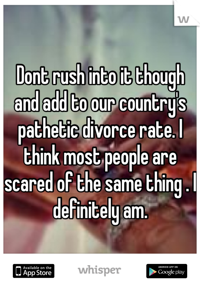 Dont rush into it though and add to our country's pathetic divorce rate. I think most people are scared of the same thing . I definitely am.