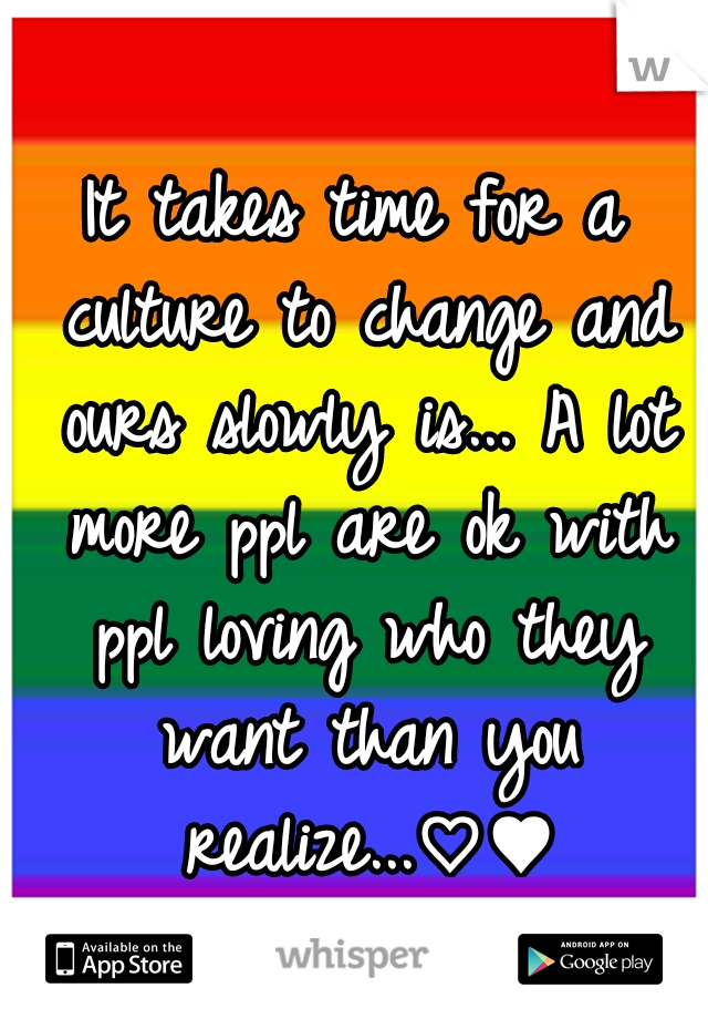 It takes time for a culture to change and ours slowly is... A lot more ppl are ok with ppl loving who they want than you realize...♡♥